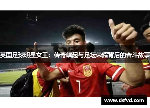 英国足球明星女王：传奇崛起与足坛荣耀背后的奋斗故事