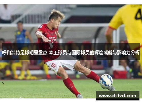 呼和浩特足球明星盘点 本土球员与国际球员的辉煌成就与影响力分析