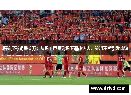 搞笑足球明星莱万：从场上巨星到场下逗趣达人，笑料不断引发热议