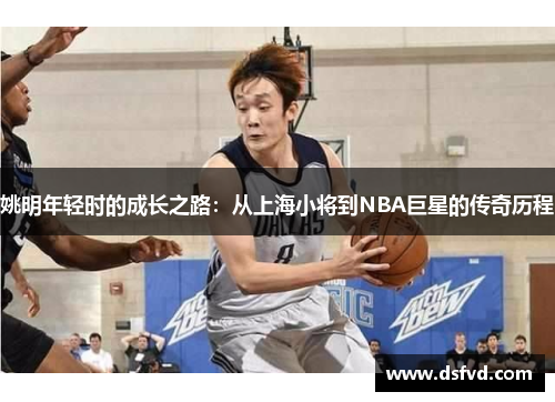 姚明年轻时的成长之路：从上海小将到NBA巨星的传奇历程
