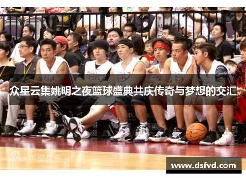 众星云集姚明之夜篮球盛典共庆传奇与梦想的交汇