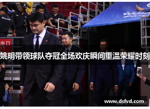 姚明带领球队夺冠全场欢庆瞬间重温荣耀时刻