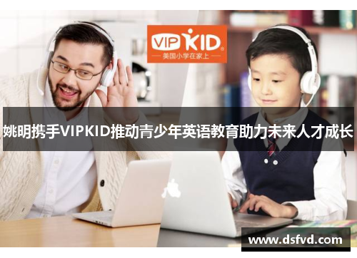 姚明携手VIPKID推动青少年英语教育助力未来人才成长