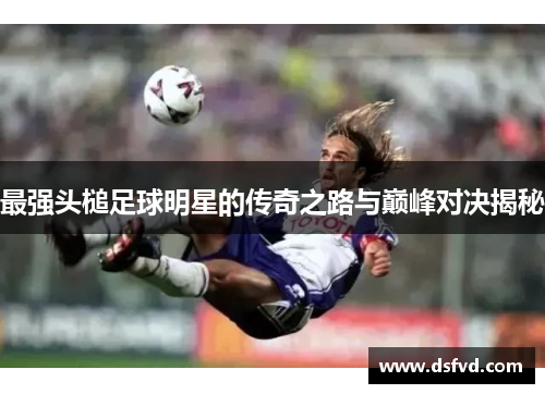 最强头槌足球明星的传奇之路与巅峰对决揭秘