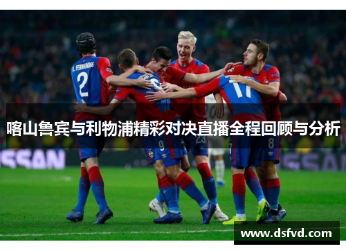 喀山鲁宾与利物浦精彩对决直播全程回顾与分析