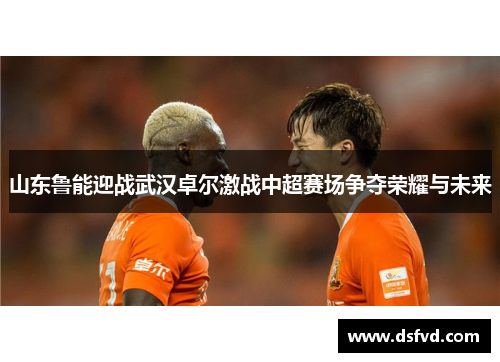山东鲁能迎战武汉卓尔激战中超赛场争夺荣耀与未来