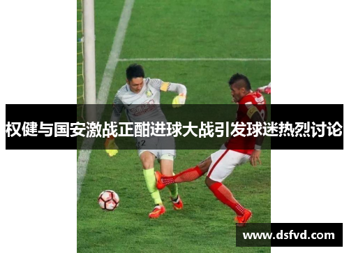 权健与国安激战正酣进球大战引发球迷热烈讨论