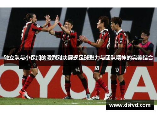 独立队与小保加的激烈对决展现足球魅力与团队精神的完美结合