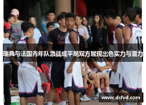 瑞典与法国青年队激战成平局双方展现出色实力与潜力