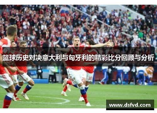 篮球历史对决意大利与匈牙利的精彩比分回顾与分析